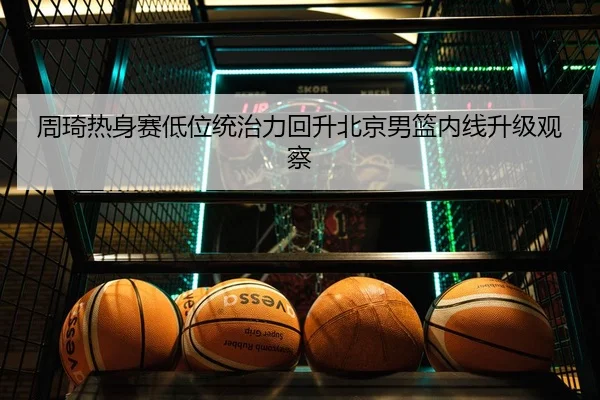 周琦热身赛低位统治力回升北京男篮内线升级观察