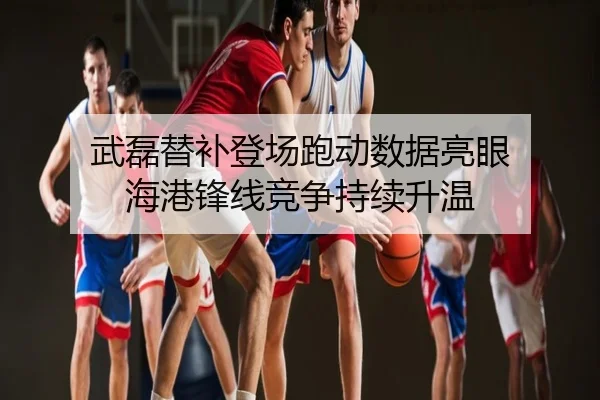 武磊替补登场跑动数据亮眼 海港锋线竞争持续升温