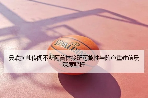 曼联换帅传闻不断阿莫林接班可能性与阵容重建前景深度解析