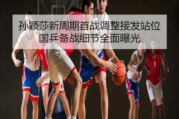 孙颖莎新周期首战调整接发站位 国乒备战细节全面曝光