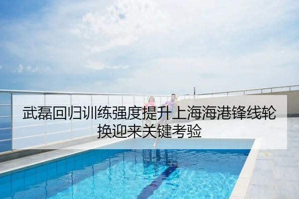 武磊回归训练强度提升上海海港锋线轮换迎来关键考验