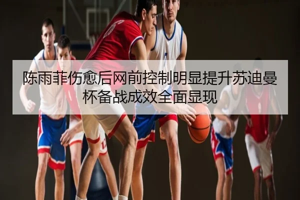 陈雨菲伤愈后网前控制明显提升苏迪曼杯备战成效全面显现