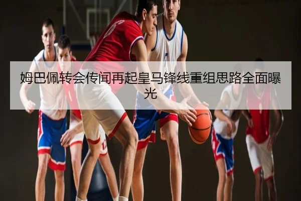 姆巴佩转会传闻再起皇马锋线重组思路全面曝光