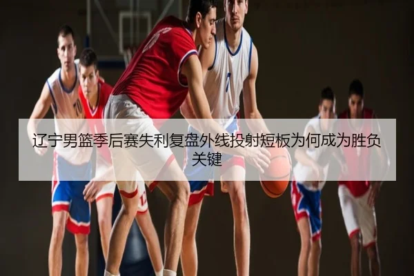 辽宁男篮季后赛失利复盘外线投射短板为何成为胜负关键