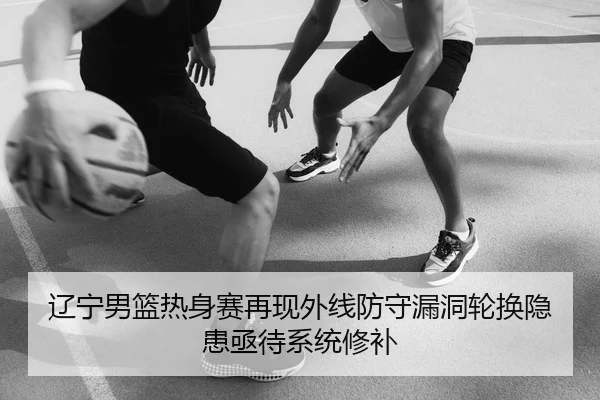 辽宁男篮热身赛再现外线防守漏洞轮换隐患亟待系统修补