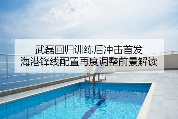 武磊回归训练后冲击首发 海港锋线配置再度调整前景解读